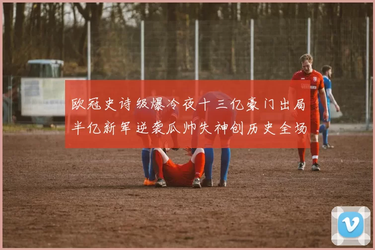 欧冠史诗级爆冷夜十三亿豪门出局半亿新军逆袭瓜帅失神创历史全场震惊
