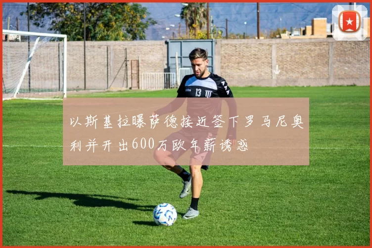 以斯基拉曝萨德接近签下罗马尼奥利并开出600万欧年薪诱惑